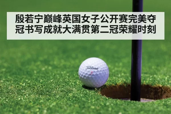 殷若宁巅峰英国女子公开赛完美夺冠书写成就大满贯第二冠荣耀时刻