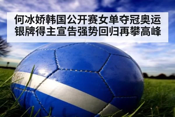 何冰娇韩国公开赛女单夺冠奥运银牌得主宣告强势回归再攀高峰